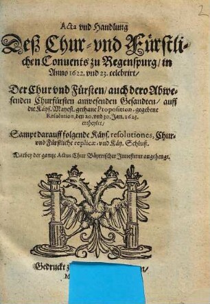 Acta vnd Handlung Deß Chur- vnd Fürstlichen Conuents zu Regenspurg, in Anno 1622. und 23. celebrirt, Der Chur vnd Fürsten, auch dero Abwesenden Churfürsten anwesenden Gesandten, auff die Käys. Mayest. gethane Proposition, gegebene Resolution, den 20. vnd 30. Jan. 1623. ertheylet : Sampt darauff folgende Käys. resolutiones, Chur- vnd Fürstliche replicae, vnd Käy. Schluß ...