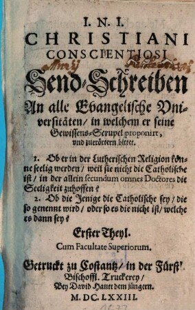 Christiani Conscientiosi Send-Schreiben An alle Evangelische Universitäten, in welchem er seine Gewissens-Scrupel proponirt, und zuerörtern bittet : 1. Ob er in der Lutherischen Religion könne seelig werden, weil sie nicht die Catholische ist 2. Ob die Jenige die Catholische sey, die so genennt wird ..., 1