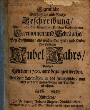 Eigentliche Warhafftige und Kurtze Beschreibung, Aller, von der Römischen Kirchen beobachteten Ceremonien und Gebräuche, Bey Eröffnung, als währender Zeit, und Ende, des Heiligen Jubel-Jahrs, Welches Mit dem 1700. wird begangen werden