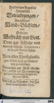 Deß heiligen Augustini Himmlische Betrachtungen, Andächtiges Hand-Büchlein, Und Geheime Gespräch mit Gott : Drey gar köstliche vnd unvergleichliche Kleynodien, in dreyen kleinen Büchlein; Von allen Christglaubigen billich hoch zu schätzen, vnd zu erwerben