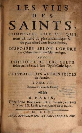 Les Vies Des Saints, Composées Sur Ce Qui nous est resté de plus authentique & de plus assuré dans leur histoire, Disposées Selon L'Ordre des Calendriers & des Martyrologes : Avec L'Histoire De Leur Culte selon qu'il est établi dans l'Eglise Catholique. Et L'Histoire Des Autres Festes de l'année, Tome II.. Contenant le mois de Février