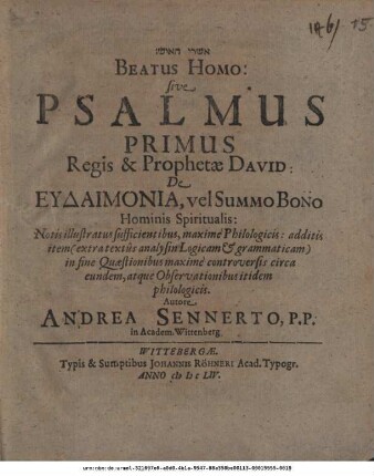 [...] Beatus Homo: sive Psalmus Primus Regis & Prophetae David: De Eudaimonia, vel Summo Bono Hominis Spiritualis : Notis illustratus sufficientibus, maxime Philologicis: additis item (extra textus analysin Logicam & grammaticam) in fine Quaestionibus maxime controversis circa eundem, atque Observationibus itidem philologicis