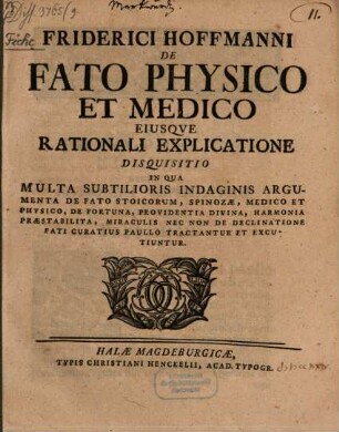 Friderici Hofmanni De Fato Physico Et Medico Eiusqve Rationali Explicatione : Disquisitio In Qua Multa Subtilioris Indaginis Argumenta De Fato Stoicorum, Spinozæ, Medico Et Physico, De Fortuna, Provindentia Divina, Harmonia Præstabilita, Miraculis Nec Non De Declinatione Fati Curatius Paullo Tractantur Et Excutiuntur