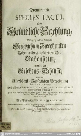 Documentirte Species Facti, oder Gründliche Erzehlung, Welchergestalt in dem zum Hertzogthum Zweybrücken Lehen-rührig-gehörigen Ort Badenheim, Inhalts der Friedens-Schlüsse, Und der Allerhöchst-Kayserlichen Verordnung De Anno 1720. Das alleinige Exercitium Religionis Evangelicae hergebracht und bestättiget ist, Seit dem Anfang des 1735sten Jahrs aber eigenmächtig und gewaltsam gestöhret, und die Bedruckungen bisher fortgetrieben worden : Mit Beylagen Sub Lit. A. bis X. Inclusive