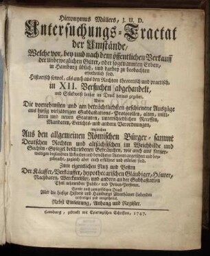 Hieronymus Müllers, J. U. D. Untersuchungs-Tractat der Umstände, Welche vor, bey und nach dem öffentlichen Verkauff der unbeweglichen Güter, oder sogenannten Erben, in Hamburg üblich, und darbey zu beobachten erforderlich sind : Historisch sowol, als auch aus den Rechten theoretisch und practisch, in XII. Versuchen abgehandelt, und Stückweise bisher im Druck heraus gegeben ; Worin Die vornehmsten und am beträchtlichsten geschiedene Auszüge aus hiesig vieljährigen Subhastations-Protocollen, ... erörtert sind... ; Nebst Einleitung, Anhang und Register