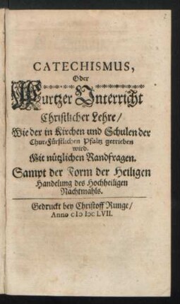 Catechismus, Oder Kurtzer Unterricht Christlicher Lehre/ Wie der in Kirchen und Schulen der Chur-Fürstlichen Pfaltz getrieben wird : Mit nützlichen Randfragen ; Sampt der Form der Heiligen Handelung des Hochheiligen Nachtmahls