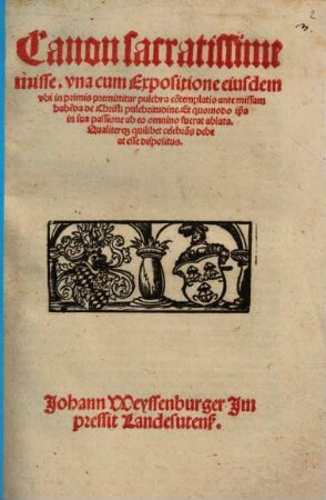 Canon sacratissime misse : vna cum Expositione eiusdem, vbi in primis premittitur pulchra co[n]templatio ante missam habe[n]da de Christi pulchritudine. Et quomodo ip[s]a in sua passione ab eo omnino fuerat ablata. Qualiterq[ue] quilibet celebra[n]s debeat esse dispositus