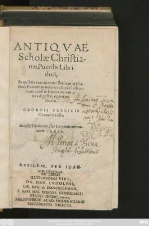 ANTIQVAE || Scholae Christia-||nae Puerilis Libri || duo,|| In quibus continentur Sententiae illu-||stres Poetarum ueterum Ecclesiastico-||rum, quasi in Locos commu-||nes digestae, opera ac || studio || GEORGII FABRICII || Chemnicensis.|| Acceßit Titulorum, siue Locorum commu-||nium INDEX.||