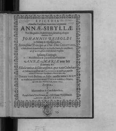 Epicedia Manibus beatißimis tenerrimae virgunculae Annae-Sibyllae ... Dni. Johannis Reiboldi in Rösnitz & Kloschwitz &c. ... Ipsiusq[ue] Coniugis Nobilissimae & pientissimae Foeminae: Annae-Mariae von der Gabelentz &c. Filiolae unicae desideratißimae, quae nata Culmbaci 18. Februarii ... 1622. Denata vero ibidem 27. Febr: ... Anno 1623 : Scripta a Moerentibus & Condolentibus