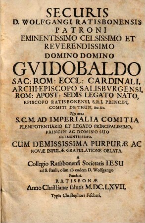 Securis D. Wolfgangi Ratisbonensis Patroni Eminentissimo ... Domino Domino Guidobaldo Sac: Rom: Eccl: Cardinali, Archi-Episcopo Salisburgensi, Rom: Apost: Sedis Legato Nato, Episcopo Ratisbonensi, S.R.I. Principi, Comiti De Thun, &c. &c. : Nec non S.C.M. Ad Imperialia Comitia Plenipotentiario Et Legato Principalissimo, Principi Ac Domino Suo Clementissimo, Cum Demississima Purpurae Ac Novae Infulae Gratulatione Oblata