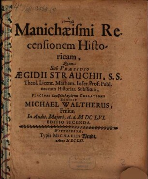 Manichaeismi Recensionem Historicam, Quam Sub Praesidio Aegidii Strauchii, S.S. Theol. Licent. Mathem. Infer. Prof. Publ. nec non Historiar. Substituti, Placidae Symphilologuntōn Collatione Exhibet Michael Waltherus, Frisius, In Audit. Maiori, A. d. MDCLVI.