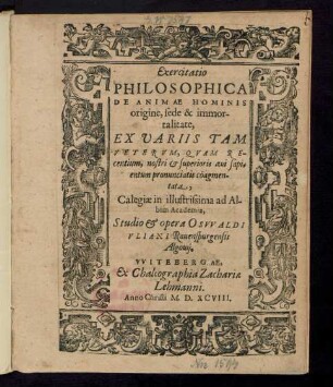 Exercitatio || PHILOSOPHICA || DE ANIMAE HOMINIS || origine, sede & immor-||talitate,|| EX VARIIS TAM || VETERVM, QVAM RE-||centium ... sapi=||entum pronunciatis cöagmen-||tata,|| Calegiae in illustrissima ad Al-||bim Academia,|| Studio & opera OSVVALDI || VLIANI Rauenspurgensis || Algouij.||