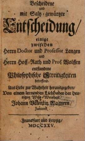 Bescheidene und mit Saltz-gewürtzte Entscheidung, einige zwischen Herrn Doctor und Professor Langen und Herrn Hoff-Rath und Prof. Wolffen entstandene Philosophische Streitigkeiten betreffend : Aus Liebe zur Wahrheit herausgegeben, Von einem lernenden Liebhaber der heutigen Welt-Weisheit Johann Valentin Wagnern, Juniore