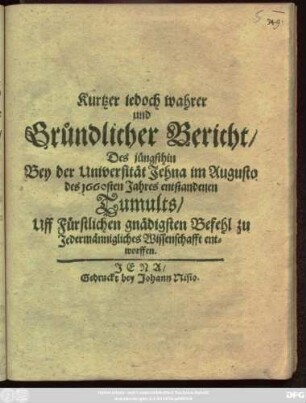 Kurtzer jedoch wahrer und Gründlicher Bericht/ Des jüngsthin Bey der Universität Jehna im Augusto des 1660sten Jahres entstandenen Tumults : Uff Fürstlichen gnädigsten Befehl zu Jedermännigliches Wissenschafft entworffen