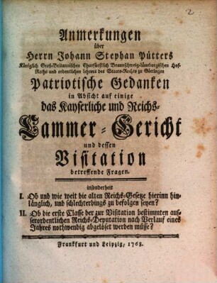 Anmerkungen über Herrn Johann Stephan Pütters Königlich Groß-Britannischen Churfürstlich Braunschweig-Lüneburgischen Hof-Raths und ordentlichen Lehrers des Staats-Rechts zu Göttingen Patriotische Gedanken in Absicht auf einige das Kayserliche und Reichs-Cammer-Gericht und dessen Visitation betreffende Fragen : insonderheit I. Ob und wie weit die alten Reichs-Gesetze hierinn hinlänglich, und schlechterdings zu befolgen seyn? II. Ob die erste Classe der zur Visitation bestimmten ausserordentlichen Reichs-Deputation nach Verlauf eines Jahres nothwendig abgelöset werden müsse?