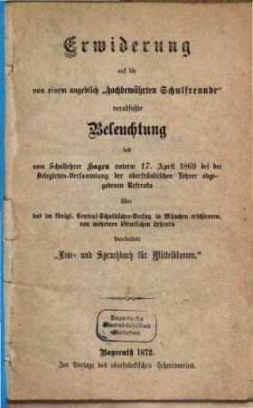 Erwiderung auf die von einem angeblich "hochbewährten Schulfreunde" verabfaßte Beleuchtung des vom Schullehrer Hagen unterm 17. April 1869 bei der Delegirten-Versammlung der oberfränkischen Lehrer abgegebenen Referats über das im königl. Central-Schulbücher-Verlag in München erschienene, von mehreren öffentlichen Lehrern bearbeitete "Lese- und Sprachbuch für Mittelklassen"