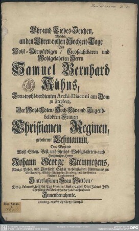 Ehr- und Liebes-Zeichen, Welche, an den Ehren-vollen Hochzeit-Tage Des ... Herrn Samuel Bernhard Kühns, Treu-wohl-verdienten Archi-Diaconi am Dom zu Freyberg, Und Der ... Frauen Christianen Reginen, gebohrner Lehmannin, Des ... Herrn Johann George Steinmetzens, Königl. Pohln. und Churfürstl. Sächßl. wohlbestallten Amtmanns zur Grillenburg, Stadt-Richters in Freyberg, und berühmten Rechts-Consulentens Hinterlassenen Frau Wittben, Den 8. Februarii, ... des 1724sten Heyl Jahres ... mit Glückwünschender Feder auffrichteten