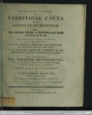 Disputatio Iuridica De Venditione Facta Ad Corpus Et Ad Mensuram, Oder: Von rechtlicher Vorsicht in Schliessung eines Kauffs nach Maaß und Gewicht : Cui Mantissae Loco Subiectae Duae Quaestiones: I. An Si Venditor Dominium Sibi Reservavit Rei Venditae, Eius sit Periculum? II. An Promissio Iurata De Vendendo Vel Retrovendendo Praecise Promittentem Obliget?