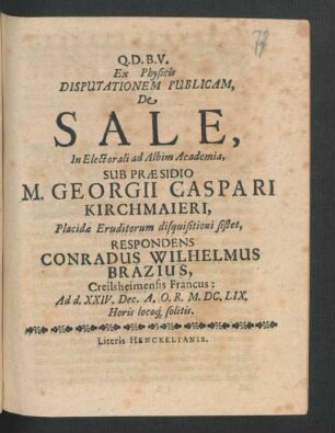 Ex Physicis Disputationem Publicam, De Sale, In Electorali ad Albim Academia, Sub Praesidio M. Georgii Caspari Kirchmaieri ... Placidae Eruditorum disquisitioni sistet, Respondens Conradus Wilhelmus Brazius, Creilsheimensis Francus : Ad d. XXIV. Dec. A.O.R. M.DC.LIX. Horis locoq[ue] solitis