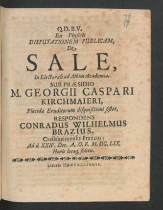 Ex Physicis Disputationem Publicam, De Sale, In Electorali ad Albim Academia, Sub Praesidio M. Georgii Caspari Kirchmaieri ... Placidae Eruditorum disquisitioni sistet, Respondens Conradus Wilhelmus Brazius, Creilsheimensis Francus : Ad d. XXIV. Dec. A.O.R. M.DC.LIX. Horis locoq[ue] solitis