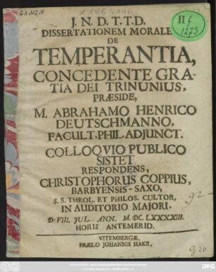 Dissertationem Moralem, De Temperantia, Concedente Gratia Dei Triunius, Praeside, M. Abrahamo Henrico Deutschmanno ... Colloquio Publico Sistet Respondens, Christophorus Coppius, Barbyensis-Saxo ... D. VIII. Iul. Ann. M.DC.LXXXXIII. ...