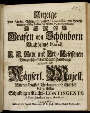 Anzeige Des Käyserl. Geheimten Rahts/ Commissarii und Bevollmächtigten Abgesandten des Nieder-Sächsischen Crayß/ Herrn Grafen von Schönborn ... An E. E. Raht und Erb-Gesessenen Bürgerschafft der Stadt Hamburg/ In Puncto auf Käyserl. Majest. Allergnädigstes Verlangen und Befehls des zu stellen Schuldigen Reichs-Contingents, d. Dato Hamburg d. 2. Martii 1712