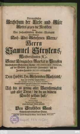 Den unendlichen Reichthum der Liebe und Güte Gottes gegen die Menschen Wolte Bey Hochansehnlichem Leichen-Begängniß Des Weyland Hoch-Edel-Gebohrnen Herrn, Herrn Samuel Strykens, Weitberühmten Jcti, Seiner Königlichen Majestät in Preussen Hochbestalten Geheimden Raths, Professoris Primar. auf der Hochlöbl. Friederichs-Universität, und der Juristen-Facultät Ordinarii daselbst, Nach Anleitung der von Dem Hochsel. Hn. Geheimden Rath selbst, kurtz vor Dero seligem Ende ... Ausgesprochenen und zum Leichen-Text erwehlten Worte ... Ich bin zu gering aller Barmhertzigkeit und aller Treue ... Vorstellen, Und dabey zugleich ... Seine schuldigste Pflicht abstatten Ein Dem Strykischen Hause Gehorsamst verbundener Diener