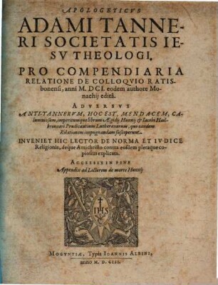 Apologeticus Adami Tanneri Societatis Jesu Theologi. Pro Compendiaria Relatione De Colloquio Ratisbonensi, anni M.DCI. eodem authore Monachii edita : Adversus Anti-Tannerum, Hoc Est, Mendacem, Calumniosum, imperitumque librum Aegidii Hunnii & Jacobi Hailbronneri Praedicantium Lutheranorum, quo eandem Relationem impugnandam susceperunt ...