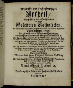 Vernunfft und Schrifftmäßiges Urtheil, Abgefasset in einem Sendschreiben An einen Gelehrten Catholicken : Als worinnen dessen jüngst herausgegeben- und allhier beygedrucktes sogenanntes Vernünfftiges Urtheil über die vorhabende Religions-Vereinigung der Evangelisch-Lutherisch- und Evangelisch-Reformirten [et]c. Von Wort zu Wort untersucht, des Verfassers bitterer Haß wider die Protestantische Union entdecket, diese aber in mehreres Licht gesetzet, der grosse Unterscheid zwischen der Vereinigung der Protestanten untereinander, und der Vereinigung Derselben mit den Catholicken gezeiget, und dann endlich erwiesen wird, Wie jetzt vorhabende Vereinigung weder Jhro ... Majestät ... nachtheilig, noch auch denen göttlichen und natürlichen Rechten ... zuwider lauffend seye [et]c. ; Samt einem Anhang, Worinnen dem Herrn Gegner ... Sieben Zweiffels-Fragen über die ... Vereinigung der Appellanten und Constitutionisten in Franckreich statt schuldiger recompense vor Sein Vernünfftiges Urtheil [et]c. vorgeleget werden