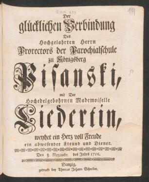 Der glücklichen Verbindung Des Hochgelahrten Herrn Prorectors der Parochialschule zu Königsberg Pisanski, mit Der Hochedelgebohrnen Mademoiselle Liedertin, weyhet ein Herz voll Freude ein abwesender Freund und Diener. Den 3. Novembr. des Jahrs 1756.