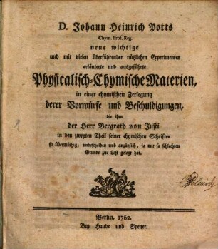 D. Johann Heinrich Potts Chym. Prof. Reg. neue wichtige und mit vielen überführenden nützlichen Experimenten erläuterte und ausgeführte Physicalisch-Chymische Materien : in einer chymischen Zerlegung derer Vorwürfe und Beschuldigungen, die ihm der Herr Bergrath von Justi in den zweyten Theil seiner chymischen Schriften so übermüthig, unbescheiden und anzüglich, ja mit so schlechten Grunde zur Last gelegt hat