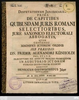 Disputationum Juridicarum Prima De Capitibus Quibusdam Juris Romani Selectioribus, Jure Saxonico Electorali Abrogatis : Quam Consensu Magnifici Jctorum Ordinis Sub Præsidio Dn. Frider. Alexandri Künholdi Phil. Et J. V. D. Præceptoris Sui Affectu Prolixo Prosequendi In Auditorio Jctorum Publico Eruditorum Examini Submittit Henricus Gothofredus Jäger Gothanus Ad D. XXI. Febr. MDCCXXI.