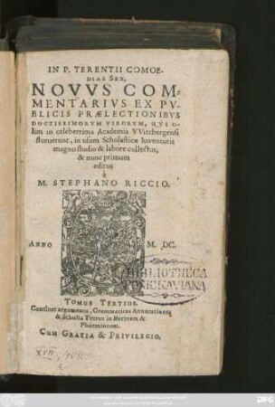 IN P. TERENTII COMOE-||DIAS SEX,|| NOVVS COM=||MENTARIVS EX PV-||BLICIS PRAELECTIONIBVS || DOCTISSIMORVM VIRORVM, QVI O-||lim in celeberrima Academia VVitebergensi || floruerunt, in usum Scholasticae Iuventutis || magno studio & labore collectus,|| & nunc primum || editus || à || M. STEPHANO RICCIO.|| ... TOMUS TERTIUS.|| ... ||