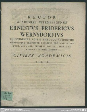 Rector Academiae Vitembergensis Ernestus Fridericus Wernsdorfius Philosophiae Ac. S. S. Theologiae Doctor Eiusdemque Professor Publicus Ordinarius Elector. Alumnor. Ephorus Societ. Liber. Art Lipsiens. Membr. Honor Civibus Academicis