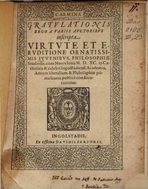 Carmina Gratvlationis Ergo A Variis Avctoribvs inscripta Virtvte Et Ervditione Ornatissimis Ivvenibvs, Philosophiae Studiosis, cum Nonis Iunij M.D.XC. in Catholica & celebri Ingolstadiensi Academia, Artium liberalium & Philosophiae prima laurea publice condecorarentur