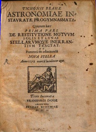 Tychonis Brahe Astronomiae Instauratae Progymnasmata : Quorum haec Prima Pars. De Restitutione Motuum Solis Et Lunae Stellarumque Inerrantium Tractat Et Praeterea de admiranda Nova Stella Anno 1572. exorta luculenter agit