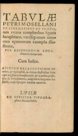 TABVLAE || PETRI MOSELLANI || DE SCHEMATIBVS ET TROPIS,|| iam recens compluribus figuris || locupletatae, varijs#[que] nouis auto=||rum optimorum exemplis illu=||stratae,|| PER REINHARDVM LORI=||chium Hadamarium.|| cum Indice.|| ACCESSIT HECATOSTICHON FV||nebre, et Epitaphiũ, in obitum ... Prin||cipis atq; Ducis Brunsuicensis, et Luneburgensis,|| etc. D. Erici senioris,, iampridem Haganoae de=||functi, conscripta per eundem autorem.||