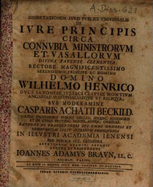 Dissertationem iuris publici universalis de iure principis circa connubia ministrorum et vasallorum ... rectore ... Wilhelmo Henrico Duce Saxoniae ... sub moderamine Casparis Achatii Beckii, D. iurium professoris publici ... in illustri Academia Ienensi pro publica ICC. cathedra eruditorum examini : ad Diem 11. Mensis Sept. Hor. consuet. MDCCXXIV