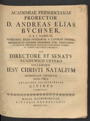 Academiae Fridericianae Prorector D. Andreas Elias Büchner, S. R. I. Nobilis, Potentiss. Regis Prussorum A Consiliis Intimis, Medicinae Et Physices Professor Publ. Ordinarius, Academiae Imperialis Naturae Curiosorum Praeses, Et Comes Palatinus Caesareus, Cum Directore Et Senatu Academico Cetero Sollemnem Jesu Christi Natalium Memoriam Prodita 2 Cor. VIII, 9. Frugifera Illustratione Civibus Commendat