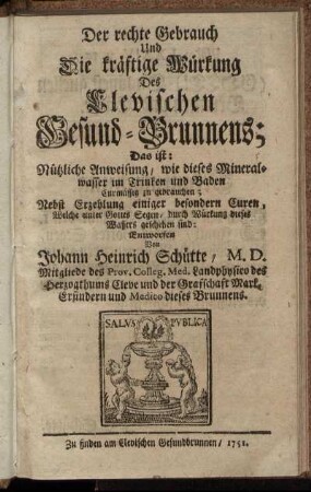 Der rechte Gebrauch Und Die kräftige Würkung Des Clevischen Gesund-Brunnens : Das ist Nützliche Anweisung, wie dieses Mineralwasser im Trinken und Baden Curmässig zu gebrauchen ; Nebst Erzehlung einiger besonderer Curen, Welche ... durch Würkung dieses Wassers geschehen sind