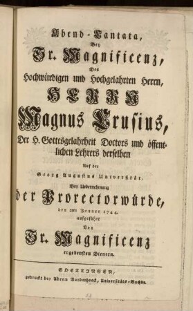 Abend-Cantata, Bey Sr. Magnificenz, Des Hochwürdigen ... Herrn Magnus Crusius, Der H. Gottesgelahrtheit Doctors ... Auf der Georg Augustus Universität, Bey Uebernehmung der Prorectorwürde, den 2ten Jenner 1744. aufgeführt Von Sr. Magnificenz ergebensten Dienern.