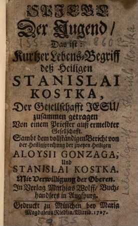 Spiegel der Tugend, Das ist: Kurtzer Lebens-Begriff deß Heiligen Stanislai Kostka, Der Gesellschafft Jesu : zusammen getragen Von einem Priester auß ermeldter Gesellschafft. Sambt dem vollständigen Bericht von der Heiligsprechung der zweyen heiligen Aloysii Gonzaga, Und Stanislai Kostka