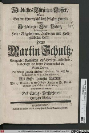 Kindliches Thränen-Opffer/ Welches Bey dem schmertzlichst doch seeligsten Hintritt Seines Hertzgeliebten Herrn Vaters, Des weylands ... Herrn Martin Schultz/ Königlicher Preußischer Hof-Gerichts-Assessoris, Land-Rahts und ältesten Bürgermeisters der Stadt Colberg ... Als Dessen theurester Leichnam Den 27. Decembr. in der Collegial-Kirchen zu St. Marien in Seiner Ruhe-Stätte versencket wurde, Hertzbrechend abstatten solte Des Seelig-Verstorbenen Eintziger Sohn