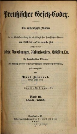 Preußischer Gesetz-Codex : e. authent. Abdr. d. in d. Gesetzsammlung für d. Königl. Preuß. Staaten von 1806 bis auf d. neueste Zeit enthaltenen Gesetze, Verordnungen, Kabinetsordres, Erlasse etc. ; in chronolog. Ordnung mit Rücks. auf ihre noch jetzige Gültigkeit u. prakt. Bedeutung zsgest, 3. 1849/56 (1862) = 2. Aufl.