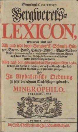 Neues und Curieuses Bergwercks-Lexicon, Worinnen nicht nur Alle und iede beym Bergwerck, Schmeltz-Hütten, Brenn-Hause, Saiger-Hütten, Blau-Farben-Mühlen, Hammerwercken [et]c. ... vorkommende Benennungen, sondern auch derer Materien, Gefäße, Instrumenten und Arbeits-Arten Beschreibung enthalten
