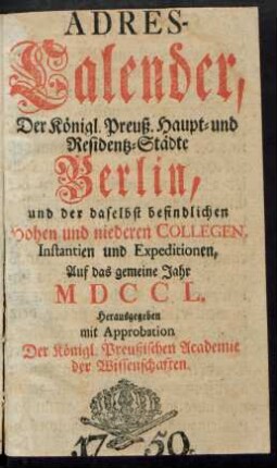 1750: Adreß-Kalender der Königlich Preußischen Haupt- und Residenz-Städte Berlin und Potsdam, besonders der daselbst befindlichen hohen und niederen Collegien, Instanzien und Expeditionen