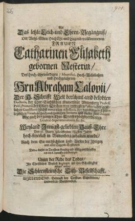 Als Das letzte Leich- und Ehren-Begaengniß/ Der Wohl-Edlen ... Catharinen Elisabeth gebornen Nesterin/ Des ... Abraham Calovii/ Der H. Schrifft ... Doctoris, der Chur-Saechsischen Universitaet Wittenberg Profess. Publ. Primarii, der Pfarr-Kirchen treu-eyfrigsten Pastoris, des geistlichen Consistorii hoechst-meritirten Assessoris, der daelbstigen Theologischen Facultaet hochansehnlichen Senioris und dieser Zeit Decani, Wie auch des gantzen Chur-Creyses hoechstverdienten General-Superattendentis &c. &c. Weyland Innigst-geliebten Hauß-Ehre Den 16. Martii iztlauffenden 1684sten Jahrs hoch-feyerlich in Wittenberg gehalten wurde/ nach dem Sie ... Den 4. dieses in Dreßden ... entschlaffen und den 6. darauff daselbst beerdiget: hat ... Ihr Christliches Beyleid bezeugen ... wollen/ Die Schleensteinische Tisch-Gesellschafft