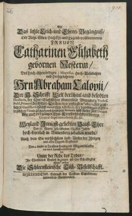 Als Das letzte Leich- und Ehren-Begaengniß/ Der Wohl-Edlen ... Catharinen Elisabeth gebornen Nesterin/ Des ... Abraham Calovii/ Der H. Schrifft ... Doctoris, der Chur-Saechsischen Universitaet Wittenberg Profess. Publ. Primarii, der Pfarr-Kirchen treu-eyfrigsten Pastoris, des geistlichen Consistorii hoechst-meritirten Assessoris, der daelbstigen Theologischen Facultaet hochansehnlichen Senioris und dieser Zeit Decani, Wie auch des gantzen Chur-Creyses hoechstverdienten General-Superattendentis &c. &c. Weyland Innigst-geliebten Hauß-Ehre Den 16. Martii iztlauffenden 1684sten Jahrs hoch-feyerlich in Wittenberg gehalten wurde/ nach dem Sie ... Den 4. dieses in Dreßden ... entschlaffen und den 6. darauff daselbst beerdiget: hat ... Ihr Christliches Beyleid bezeugen ... wollen/ Die Schleensteinische Tisch-Gesellschafft