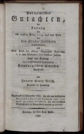 Publicistisches Gutachten, die Ladung des am 30sten März 1793 auf der Elbe von dem Stader Zollschiffe angehaltenen, und durch Urteil der Königl Bremischen Regierung, d. d. 6ten September eben desselben Jahres, samt der Ladung für confiscirt erklärten Hamburgischen Schiffes betreffend : Abgedruckt im December 1793, um als eine bescheidene Provocatio a Proceribus Germaniæ male informatis ad melius informandos bei den deutschen Reichsständen in Regensburg verteilt zu werden