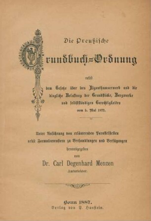 Die Preussische Grundbuch-Ordnung nebst dem Gesetze über den Eigenthumserwerb und die dingliche Belastung der Grundstücke, Bergwerke und selbstständigen Gerechtigkeiten vom 5. Mai 1872 : unter Anführung von erläutenden Parallelstellen nebst Formularmustern zu Verhandlungen und Verfügungen